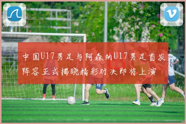 中国U17男足与阿森纳U17男足首发阵容正式揭晓精彩对决即将上演